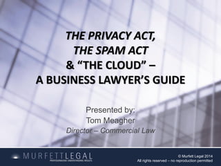 THE PRIVACY ACT,
THE SPAM ACT
& “THE CLOUD” –
A BUSINESS LAWYER’S GUIDE
Presented by:
Tom Meagher
Director – Commercial Law
© Murfett Legal 2014
All rights reserved – no reproduction permitted
 