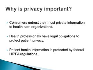    Consumers entrust their most private information
    to health care organizations.

   Health professionals have legal obligations to
    protect patient privacy.

   Patient health information is protected by federal
    HIPPA regulations.
 