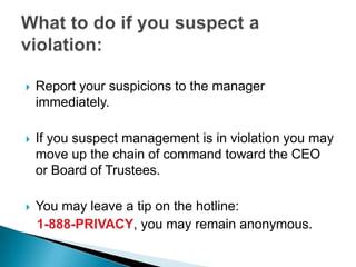    Report your suspicions to the manager
    immediately.

   If you suspect management is in violation you may
    move up the chain of command toward the CEO
    or Board of Trustees.

   You may leave a tip on the hotline:
    1-888-PRIVACY, you may remain anonymous.
 