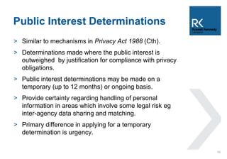 Public Interest Determinations 
> Similar to mechanisms in Privacy Act 1988 (Cth). 
> Determinations made where the public interest is 
outweighed by justification for compliance with privacy 
obligations. 
> Public interest determinations may be made on a 
temporary (up to 12 months) or ongoing basis. 
> Provide certainty regarding handling of personal 
information in areas which involve some legal risk eg 
inter-agency data sharing and matching. 
> Primary difference in applying for a temporary 
determination is urgency. 
10 
 