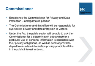 Commissioner 
> Establishes the Commissioner for Privacy and Data 
Protection – amalgamated position 
> The Commissioner and this office will be responsible for 
overseeing privacy and data protection in Victoria. 
> Under the Act, the public sector will be able to ask the 
Commissioner for a determination about whether a 
particular use of personal information is consistent with 
their privacy obligations, as well as seek approval to 
depart from certain information privacy principles if it is 
in the public interest to do so. 
13 
 