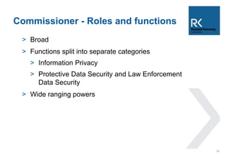 Commissioner - Roles and functions 
> Broad 
> Functions split into separate categories 
> Information Privacy 
> Protective Data Security and Law Enforcement 
Data Security 
> Wide ranging powers 
14 
 