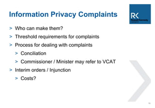 Information Privacy Complaints 
> Who can make them? 
> Threshold requirements for complaints 
> Process for dealing with complaints 
> Conciliation 
> Commissioner / Minister may refer to VCAT 
> Interim orders / Injunction 
> Costs? 
16 
 