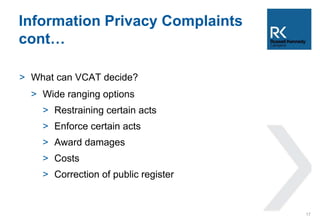 Information Privacy Complaints 
cont… 
> What can VCAT decide? 
> Wide ranging options 
> Restraining certain acts 
> Enforce certain acts 
> Award damages 
> Costs 
> Correction of public register 
17 
 
