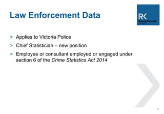 Law Enforcement Data 
> Applies to Victoria Police 
> Chief Statistician – new position 
> Employee or consultant employed or engaged under 
section 6 of the Crime Statistics Act 2014 
21 
 
