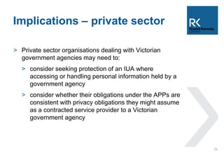Implications – private sector 
> Private sector organisations dealing with Victorian 
government agencies may need to: 
> consider seeking protection of an IUA where 
accessing or handling personal information held by a 
government agency 
> consider whether their obligations under the APPs are 
consistent with privacy obligations they might assume 
as a contracted service provider to a Victorian 
government agency 
23 
 