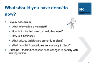 > Privacy Assessment 
> What information is collected? 
> How is it collected, used, stored, destroyed? 
> How is it disclosed? 
> What privacy policies are currently in place? 
> What complaint procedures are currently in place? 
> Outcome – recommendations as to changes to comply with 
new legislation 
24 
What should you have done/do 
now? 
 