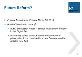 > Privacy Amendment (Privacy Alerts) Bill 2013 
> A tort of invasion of privacy? 
> ALRC Discussion Paper – Serious Invasions of Privacy 
in the Digital Era 
> A statutory cause of action for serious invasion of 
privacy should be contained in a new Commonwealth 
Act (the new Act). 
25 
Future Reform? 
 