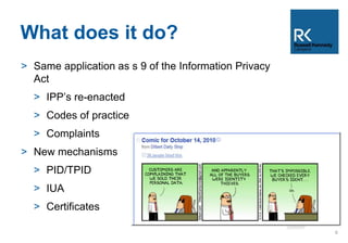 What does it do? 
> Same application as s 9 of the Information Privacy 
Act 
> IPP’s re-enacted 
> Codes of practice 
> Complaints 
> New mechanisms 
> PID/TPID 
> IUA 
> Certificates 
6 
 