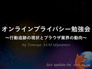 オンラインプライバシー勉強会
∼行動追跡の現状とブラウザ業界の動向∼
   by Tomoya ASAI (dynamis)




               last update on 2011.04.20
 