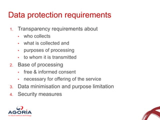 Data protection requirements
1.

Transparency requirements about
•
•
•
•

2.

Base of processing
•
•

3.
4.

who collects
what is collected and
purposes of processing
to whom it is transmitted
free & informed consent
necessary for offering of the service

Data minimisation and purpose limitation
Security measures

2

 