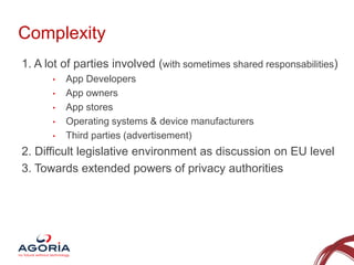 Complexity
1. A lot of parties involved (with sometimes shared responsabilities)
•
•
•
•

•

App Developers
App owners
App stores
Operating systems & device manufacturers
Third parties (advertisement)

2. Difficult legislative environment as discussion on EU level
3. Towards extended powers of privacy authorities

3

 