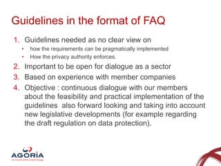 Guidelines in the format of FAQ
1. Guidelines needed as no clear view on
•
•

how the requirements can be pragmatically implemented
How the privacy authority enforces.

2. Important to be open for dialogue as a sector
3. Based on experience with member companies
4. Objective : continuous dialogue with our members
about the feasibility and practical implementation of the
guidelines also forward looking and taking into account
new legislative developments (for example regarding
the draft regulation on data protection).

4

 