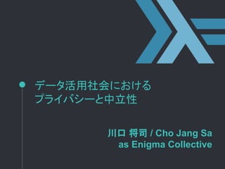 データ活用社会における
プライバシーと中立性
川口 将司 / Cho Jang Sa
as Enigma Collective
 