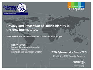 Privacy and Protection of Online Identity in
the New Internet Age.
Where there will be more devices connected than people.
Victor Ndonnang
Internet Governance Specialist
Secretary General
Internet Society Cameroon Chapter CTO Cybersecurity Forum 2013
25 – 26 April 2013 Yaounde, Cameroon
 