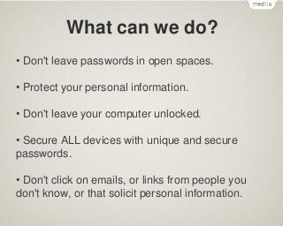 What can we do?
• Don't leave passwords in open spaces.
• Protect your personal information.
• Don't leave your computer unlocked.

• Secure ALL devices with unique and secure
passwords.
• Don't click on emails, or links from people you
don't know, or that solicit personal information.

 