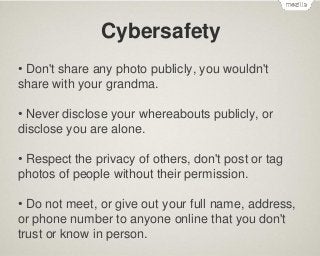 Cybersafety
• Don't share any photo publicly, you wouldn't
share with your grandma.
• Never disclose your whereabouts publicly, or
disclose you are alone.
• Respect the privacy of others, don't post or tag
photos of people without their permission.
• Do not meet, or give out your full name, address,
or phone number to anyone online that you don't
trust or know in person.

 