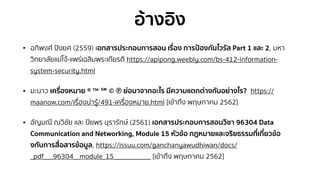 อ้างอิง
• อภิพงศ์ ปิงยศ (2559) เอกสารประกอบการสอน เรื่อง การป้องกันไวรัส Part 1 และ 2, มหา
วิทยาลัยแม่โจ้-แพร่เฉลิมพระเกียรติ https://apipong.weebly.com/bs-412-information-
system-security.html
• มะนาว เครื่องหมาย ® ™ ℠ © ℗ ย่อมาจากอะไร มีความแตกต่างกันอย่างไร? https://
maanow.com/เรื่องน่ารู้/491-เครื่องหมาย.html [เข้าถึง พฤษภาคม 2562]
• อัญมณี ณวิชัย และ ปิยพร นุรารักษ์ (2561) เอกสารประกอบการสอนวิชา 96304 Data
Communication and Networking, Module 15 หัวข้อ กฎหมายและจริยธรรมที่เกี่ยวข้อ
งกับการสื่อสารข้อมูล, https://issuu.com/ganchanyawudhiwan/docs/
_pdf___96304__module_15____________ [เข้าถึง พฤษภาคม 2562]
 