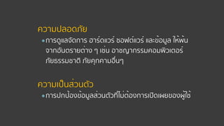 ความปลอดภัย
●การดูแลจัดการ ฮาร์ดแวร์ ซอฟต์แวร์ และข้อมูล ให้พ้น
จากอันตรายต่าง ๆ เช่น อาชญากรรมคอมพิวเตอร์
ภัยธรรมชาติ ภัยคุกคามอื่นๆ 
ความเป็นส่วนตัว
●การปกป้องข้อมูลส่วนตัวที่ไม่ต้องการเปิดเผยของผู้ใช้
 