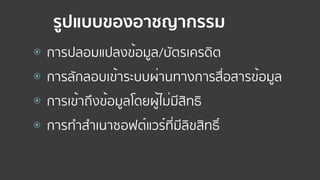 รูปแบบของอาชญากรรม
⦿ การปลอมแปลงข้อมูล/บัตรเครดิต
⦿ การลักลอบเข้าระบบผ่านทางการสื่อสารข้อมูล
⦿ การเข้าถึงข้อมูลโดยผู้ไม่มีสิทธิ
⦿ การทําสําเนาซอฟต์แวร์ที่มีลิขสิทธิ์
 