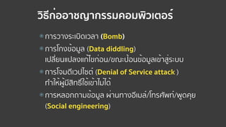 วิธีก่ออาชญากรรมคอมพิวเตอร์
⦿ การวางระเบิดเวลา (Bomb)
⦿ การโกงข้อมูล (Data diddling)  
เปลี่ยนแปลงแก้ไขก่อน/ขณะป้อนข้อมูลเข้าสู่ระบบ
⦿ การโจมตีเวปไซต์ (Denial of Service attack )  
ทําให้ผู้มีสิทธิ์ใช้เข้าไม่ได้
⦿ การหลอกถามข้อมูล ผ่านทางอีเมล์/โทรศัพท์/พูดคุย  
(Social engineering)
 