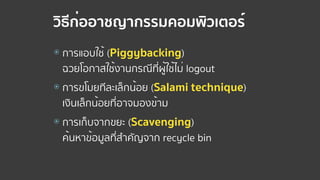 วิธีก่ออาชญากรรมคอมพิวเตอร์
⦿ การแอบใช้ (Piggybacking)  
ฉวยโอกาสใช้งานกรณีที่ผู้ใช้ไม่ logout
⦿ การขโมยทีละเล็กน้อย (Salami technique)  
เงินเล็กน้อยที่อาจมองข้าม
⦿ การเก็บจากขยะ (Scavenging)  
ค้นหาข้อมูลที่สําคัญจาก recycle bin
 