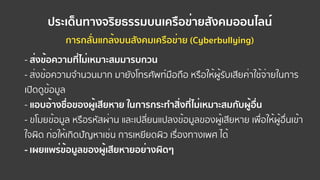 ประเด็นทางจริยธรรมบนเครือข่ายสังคมออนไลน์
การกลั่นแกล้งบนสังคมเครือข่าย (Cyberbullying)
- ส่งข้อความที่ไม่เหมาะสมมารบกวน
- ส่งข้อความจํานวนมาก มายังโทรศัพท์มือถือ หรือให้ผู้รับเสียค่าใช้จ่ายในการ
เปิดดูข้อมูล
- แอบอ้างชื่อของผู้เสียหาย ในการกระทําสิ่งที่ไม่เหมาะสมกับผู้อื่น
- ขโมยข้อมูล หรือรหัสผ่าน และเปลี่ยนแปลงข้อมูลของผู้เสียหาย เพื่อให้ผู้อื่นเข้า
ใจผิด ก่อให้เกิดปัญหาเช่น การเหยียดผิว เรื่องทางเพศ ได้
- เผยแพร่ข้อมูลของผู้เสียหายอย่างผิดๆ
 