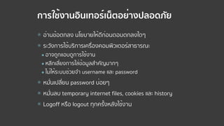 การใช้งานอินเทอร์เน็ตอย่างปลอดภัย
⦿ อ่านข้อตกลง นโยบายให้ดีก่อนตอบตกลงใดๆ
⦿ ระวังการใช้บริการเครื่องคอมพิวเตอร์สาธารณะ
● อาจถูกแอบดูการใช้งาน
● หลีกเลี่ยงการใส่ข้อมูลสําคัญมากๆ
● ไม่ให้ระบบช่วยจํา username และ password
⦿ หมั่นเปลี่ยน password บ่อยๆ
⦿ หมั่นลบ temporary internet files, cookies และ history
⦿ Logoff หรือ logout ทุกครั้งหลังใช้งาน
 