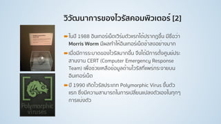 วิวัฒนาการของไวรัสคอมพิวเตอร์ [2]
!ในปี 1988 อินเทอร์เน็ตเวิร์มตัวแรกได้ปรากฏขึ้น มีชื่อว่า
Morris Worm มีผลทําให้อินเทอร์เน็ตช้าลงอย่างมาก
!เมื่อมีการระบาดของไวรัสมากขึ้น จึงได้มีการตั้งศูนย์ประ
สานงาน CERT (Computer Emergency Response
Team) เพื่อช่วยเหลือข้อมูลด้านไวรัสที่แพร่กระจายบน
อินเทอร์เน็ต
!ปี 1990 เกิดไวรัสประเภท Polymorphic Virus ขึ้นตัว
แรก ซึ่งมีความสามารถในการเปลี่ยนแปลงตัวเองในทุกๆ
การแบ่งตัว
 