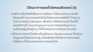 วิวัฒนาการของไวรัสคอมพิวเตอร์ [3]
!หลังจากนั้นไวรัสก็มีพัฒนาการเรื่อยมา ไวรัสบางตัวสามารถส่ง
อีเมล์เองได้ สามารถแฝงตัวไปกับไฟล์ประเภทออฟฟิศได้ ไวรัสบาง
ตัวสามารถสร้าง Backdoor เพื่อเปิดทางให้แฮกเกอร์เข้าโจมตีได้
และยังมีการใช้ Social Engineering ในการหลอกดึงดูดความ
สนใจของผู้ดูหรือผู้อ่าน ทําให้ไวรัสแพร่กระจายไปอย่างรวดเร็ว
!โปรแกรมป้องกันไวรัสส่วนใหญ่เป็นแบบ Signature-based ซึ่งมีฐาน
ข้อมูลของไวรัสแต่ละตัวอยู่ แต่ข้อเสียคือจะยังไม่สามารถตรวจพบ
ไวรัสใหม่ๆ ได้ในช่วงแรกของการปล่อยไวรัส
 