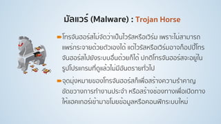 มัลแวร์ (Malware) : Trojan Horse
!โทรจันฮอร์สไม่จัดว่าเป็นไวรัสหรือเวิร์ม เพราะไม่สามารถ
แพร่กระจายด้วยตัวเองได้ แต่ไวรัสหรือเวิร์มอาจก็อปปี้โทร
จันฮอร์สไปยังระบบอื่นด้วยก็ได้ ปกติโทรจันฮอร์สจะอยู่ใน
รูปโปรแกรมที่ดูแล้วไม่มีอันตรายทั่วไป
!จุดมุ่งหมายของโทรจันฮอร์สก็เพื่อสร้างความรําคาญ
ขัดขวางการทํางานประจํา หรือสร้างช่องทางเพื่อเปิดทาง
ให้แฮคเกอร์เข้ามาขโมยข้อมูลหรือคอนฟิกระบบใหม่
 