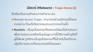 มัลแวร์ (Malware) : Trojan Horse [2]
ชื่อเรียกอื่นตามลักษณะการทํางาน เช่น
!Remote Access Trojan : สามารถสร้างแบ็คดอร์ให้แฮค
เกอร์เข้ามาโจมตีหรือควบคุมระบบจากระยะไกลได้
!Rootkits : เป็นชุดโปรแกรมที่แฮคเกอร์นิยมใช้สําหรับเจาะ
เพื่อควบคุมระบบหรือขโมยข้อมูล อาจใช้วิธีการเฝ้าดูคีย์ที่
ผู้ใช้พิมพ์ รูทคิทจะเป็นชุดโปรแกรมที่ใช้สําหรับโจมตีระบบ
ปฏิบัติการประเภทใดประเภทหนึ่งโดยเฉพาะ
 