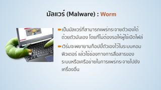 มัลแวร์ (Malware) : Worm
!เป็นมัลแวร์ที่สามารถแพร่กระจายตัวเองได้
ด้วยตัวมันเอง โดยที่ไม่ต้องรอให้ผู้ใช้เปิดไฟล์
!เวิร์มจะพยายามก็อปปี้ตัวเองไว้ในระบบคอม
พิวเตอร์ แล้วใช้ช่องทางการสื่อสารของ
ระบบหรือเครือข่ายในการแพร่กระจายไปยัง
เครื่องอื่น
 