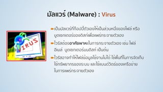 มัลแวร์ (Malware) : Virus
!เป็นมัลแวร์ที่ก็อปปี้ตัวเองให้เป็นส่วนหนึ่งของไฟล์ หรือ
บูตเซกเตอร์ของดิสก์เพื่อแพร่กระจายตัวเอง
!ไวรัสต้องอาศัยพาหะในการกระจายตัวเอง เช่น ไฟล์
อีเมล์ บูตเซกเตอร์บนดิสก์ เป็นต้น
!ไวรัสอาจทําให้ไฟล์ข้อมูลใช้งานไม่ได้ ใช้พื้นที่ในการจัดเก็บ
ใช้ทรัพยากรของระบบ และใช้แบนด์วิดธ์ของเครือข่าย
ในการแพร่กระจายตัวเอง
 