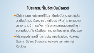 โปรแกรมที่ไม่จัดเป็นมัลแวร์
!มีโปรแกรมบางประเภทที่ถือว่าเป็นภัยอันตรายแต่ไม่จัด
ว่าเป็นมัลแวร์ เนื่องจากไม่ได้เขียนมาเพื่อทําลาย แต่อาจ
สร้างความรําคาญให้แก่ผู้ใช้ อาจกระทบต่อระบบรักษา
ความปลอดภัย หรือมีมูลค่าความเสียหาเข้ามาเกี่ยวข้อง
!โปรแกรมประเภทนี้ ได้แก่ Joke Application, Hoaxes,
Scams, Spam, Spyware, Adware และ Internet
Cookies
 