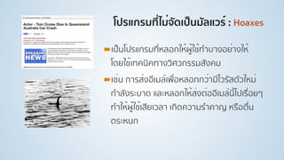 โปรแกรมที่ไม่จัดเป็นมัลแวร์ : Hoaxes
!เป็นโปรแกรมที่หลอกให้ผู้ใช้ทําบางอย่างให้
โดยใช้เทคนิคทางวิศวกรรมสังคม
!เช่น การส่งอีเมล์เพื่อหลอกกว่ามีไวรัสตัวใหม่
กําลังระบาด และหลอกให้ส่งต่ออีเมล์นี้ไปเรื่อยๆ
ทําให้ผู้ใช้เสียเวลา เกิดความรําคาญ หรือตื่น
ตระหนก
 