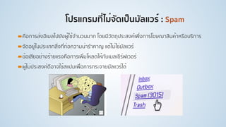 โปรแกรมที่ไม่จัดเป็นมัลแวร์ : Spam
!คือการส่งอีเมลไปยังผู้ใช้จํานวนมาก โดยมีวัตถุประสงค์เพื่อการโฆษณาสินค้าหรือบริการ
!จัดอยู่ในประเภทสิ่งที่ก่อความน่ารําคาญ แต่ไม่ใช่มัลแวร์
!ข้อเสียอย่างร้ายแรงคือการเพิ่มโหลดให้กับเมลเซิร์ฟเวอร์
!ผู้ไม่ประสงค์ดีอาจใช้สแปมเพื่อการกระจายมัลแวร์ได้
 