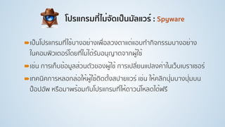 โปรแกรมที่ไม่จัดเป็นมัลแวร์ : Spyware
!เป็นโปรแกรมที่ใช้บางอย่างเพื่อลวงตาแต่แอบทํากิจกรรมบางอย่าง
ในคอมพิวเตอร์โดยที่ไม่ได้รับอนุญาตจากผู้ใช้
!เช่น การเก็บข้อมูลส่วนตัวของผู้ใช้ การเปลี่ยนแปลงค่าในเว็บเบราเซอร์
!เทคนิคการหลอกล่อให้ผู้ใช้ติดตั้งสปายแวร์ เช่น ให้คลิกปุ่มบางปุ่มบน
ป็อปอัพ หรือมาพร้อมกับโปรแกรมที่ให้ดาวน์โหลดได้ฟรี
 