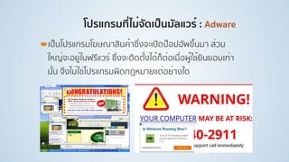 โปรแกรมที่ไม่จัดเป็นมัลแวร์ : Adware
!เป็นโปรแกรมโฆษณาสินค้าซึ่งจะเปิดป็อปอัพขึ้นมา ส่วน
ใหญ่จะอยู่ในฟรีแวร์ ซึ่งจะติดตั้งได้ก็ต่อเมื่อผู้ใช้ยินยอมเท่า
นั้น จึงไม่ใช่โปรแกรมผิดกฎหมายแต่อย่างใด
 