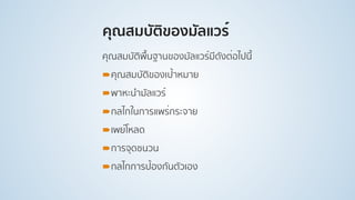คุณสมบัติของมัลแวร์
คุณสมบัติพื้นฐานของมัลแวร์มีดังต่อไปนี้
!คุณสมบัติของเป้าหมาย
!พาหะนํามัลแวร์
!กลไกในการแพร่กระจาย
!เพย์โหลด
!การจุดชนวน
!กลไกการป้องกันตัวเอง
 