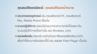 คุณสมบัติของมัลแวร์ : คุณสมบัติของเป้าหมาย 
!ประเภทของอุปกรณ์ เช่น คอมพิวเตอร์ PC, คอมพิวเตอร์
Mac, Mobile Phone เป็นต้น
!ระบบปฏิบัติการ มัลแวร์ส่วนมากจะสามารถรันได้เฉพาะกับ
ระบบปฏิบัติการหนึ่งเท่านั้น เช่น Windows, Unix
!แอปพลิเคชัน มัลแวร์บางตัวต้องอาศัยแอปพลิเคชันบางตัว
เพื่อทําให้สามารติดมัลแวร์ได้ เช่น Adobe Flash Player เป็นต้น
 