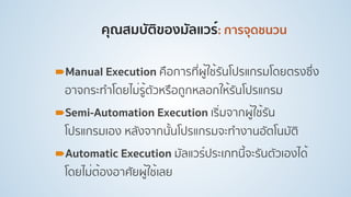 คุณสมบัติของมัลแวร์: การจุดชนวน
!Manual Execution คือการที่ผู้ใช้รันโปรแกรมโดยตรงซึ่ง
อาจกระทําโดยไม่รู้ตัวหรือถูกหลอกให้รันโปรแกรม
!Semi-Automation Execution เริ่มจากผู้ใช้รัน
โปรแกรมเอง หลังจากนั้นโปรแกรมจะทํางานอัตโนมัติ
!Automatic Execution มัลแวร์ประเภทนี้จะรันตัวเองได้
โดยไม่ต้องอาศัยผู้ใช้เลย
 