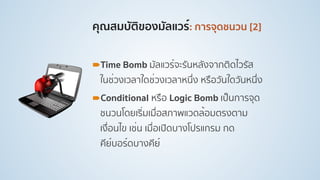 คุณสมบัติของมัลแวร์: การจุดชนวน [2]
!Time Bomb มัลแวร์จะรันหลังจากติดไวรัส
ในช่วงเวลาใดช่วงเวลาหนึ่ง หรือวันใดวันหนึ่ง
!Conditional หรือ Logic Bomb เป็นการจุด
ชนวนโดยเริ่มเมื่อสภาพแวดล้อมตรงตาม
เงื่อนไข เช่น เมื่อเปิดบางโปรแกรม กด
คีย์บอร์ดบางคีย์
 