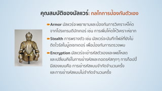 คุณสมบัติของมัลแวร์: กลไกการป้องกันตัวเอง
!Armor มัลแวร์จะพยายามและป้องกันการวิเคราะห์โค้ด
จากโปรแกรมดีบักเกอร์ เช่น การเพิ่มโค้ดให้วิเคราะห์ยาก
!Stealth การพรางตัว เช่น มัลแวร์จะบันทึกไฟล์ที่ยังไม่
ติดไวรัสในบู๊ตเซกเตอร์ เพื่อป้องกันการตรวจพบ
!Encryption มัลแวร์จะเข้ารหัสตัวเองและเพย์โหลด
และเปลี่ยนคีย์ในการเข้ารหัสและถอดรหัสทุกๆ การก็อปปี้
มีสองแบบคือ การเข้ารหัสแบบจํากัดจํานวนครั้ง
และการเข้ารหัสแบบไม่จํากัดจํานวนครั้ง
 
