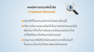 เทคนิคการตรวจจับไวรัส 
: การสแกนหาซิกเนเจอร์ 
!เป็นวิธีที่โปรแกรมป้องกันไวรัสส่วนใหญ่ใช้
!วิธีการคือการสแกนไฟล์ทั้งในฮาร์ดดิสก์และเมมโมรี
เพื่อค้นหาโค้ดที่อาจเป็นส่วนหนึ่งของมัลแวร์ โดย
นําไฟล์ที่สแกนไปเทียบกับซิกเนเจอร์
!ปัญหาของวิธีนี้คือไวรัสจะแพร่กระจายไปก่อนที่
โปรแกรมป้องกันไวรัสจะอัพเดตซิกเนเจอร์
 