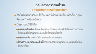 เทคนิคการตรวจจับไวรัส 
: การสแกนหาคุณลักษณะเฉพาะ
!วิธีนี้สามารถตรวจพบได้ทั้งมัลแวร์เก่าและใหม่ โดยการค้นหาคุณ
ลักษณะทั่วไปของมัลแวร์
!ปัญหาของวิธีนี้ คือ
!การแจ้งเตือนผิด (False Positive) โปรแกรมป้องกันไวรัสอาจรายงานว่า
โปรแกรมทั่วไปที่คุณลักษณะคล้ายไวรัสเป็นไวรัสได้
!การสแกนที่ช้า เพราะวิธีการสแกนมีความซับซ้อน
!ไวรัสอาจมีคุณลักษณะใหม่ ไวรัสบางตัวอาจมีคุณลักษณะพิเศษที่ไม่เคย
รู้จักมาก่อน
 