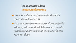 เทคนิคการตรวจจับไวรัส 
: การมอนิเตอร์พฤติกรรม
!จะเน้นความสนใจเฉพาะพฤติกรรมการโจมตีของไวรัส
มากกว่าลักษณะโค้ดของไวรัส
!เช่น บางแอปพลิเคชันจะพยายามเปิดพอร์ตบางพอร์ตที่ไม่
ได้รับอนุญาต โปรแกรมป้องกันไวรัสจะคาดเดาว่าการเปิด
พอร์ตนั้นเป็นพฤติกรรมของไวรัส และพยายามแจ้งเตือน
หรือสกัดการโจมตี
 