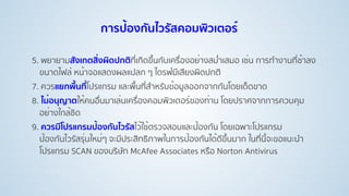 5. พยายามสังเกตสิ่งผิดปกติที่เกิดขึ้นกับเครื่องอย่างสมํ่าเสมอ เช่น การทํางานที่ช้าลง
ขนาดไฟล์ หน้าจอแสดงผลแปลก ๆ ไดรฟ์มีเสียงผิดปกติ
7. ควรแยกพื้นที่โปรแกรม และพื้นที่สําหรับข้อมูลออกจากกันโดยเด็ดขาด
8. ไม่อนุญาตให้คนอื่นมาเล่นเครื่องคอมพิวเตอร์ของท่าน โดยปราศจากการควบคุม
อย่างใกล้ชิด
9. ควรมีโปรแกรมป้องกันไวรัสไว้ใช้ตรวจสอบและป้องกัน โดยเฉพาะโปรแกรม
ป้องกันไวรัสรุ่นใหม่ๆ จะมีประสิทธิภาพในการป้องกันได้ดีขึ้นมาก ในที่นี้จะขอแนะนํา
โปรแกรม SCAN ของบริษัท McAfee Associates หรือ Norton Antivirus
การป้องกันไวรัสคอมพิวเตอร์
 