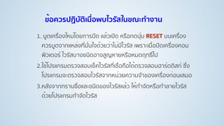 ข้อควรปฏิบัติเมื่อพบไวรัสในขณะทํางาน
1. บูตเครื่องใหม่โดยการปิด แล้วเปิด หรือกดปุ่ม RESET บนเครื่อง
ควรบูตจากแหล่งที่มั่นใจด้วยว่าไม่มีไวรัส เพราะเมื่อปิดเครื่องคอม
พิวเตอร์ ไวรัสบางชนิดอาจสูญหายหรือหมดฤทธิ์ไป
2.ใช้โปรแกรมตรวจสอบเช็คไวรัสที่เชื่อถือได้ตรวจสอบฮาร์ดดิสก์ ซึ่ง
โปรแกรมจะตรวจสอบไวรัสจากหน่วยความจําของเครื่องก่อนเสมอ
3.หลังจากทราบชื่อและชนิดของไวรัสแล้ว ให้กําจัดหรือทําลายไวรัส
ด้วยโปรแกรมกําจัดไวรัส
 