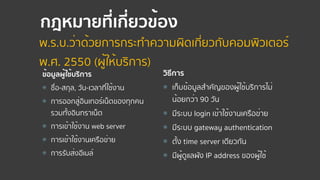 กฎหมายที่เกี่ยวข้อง
ข้อมูลผู้ใช้บริการ
⦿ ชื่อ-สกุล, วัน-เวลาที่ใช้งาน
⦿ การออกสู่อินเทอร์เน็ตของทุกคน 
รวมทั้งอินทราเน็ต
⦿ การเข้าใช้งาน web server
⦿ การเข้าใช้งานเครือข่าย
⦿ การรับส่งอีเมล์
วิธีการ
⦿ เก็บข้อมูลสําคัญของผู้ใช้บริการไม่
น้อยกว่า 90 วัน
⦿ มีระบบ login เข้าใช้งานเครือข่าย
⦿ มีระบบ gateway authentication
⦿ ตั้ง time server เดียวกัน
⦿ มีผู้ดูแลผัง IP address ของผู้ใช้
พ.ร.บ.ว่าด้วยการกระทําความผิดเกี่ยวกับคอมพิวเตอร์  
พ.ศ. 2550 (ผู้ให้บริการ)
 